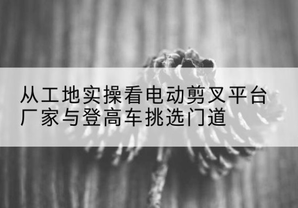 秦皇岛电动剪叉升降平台厂家-从工地实操看电动剪叉平台厂家与登高车挑选门道